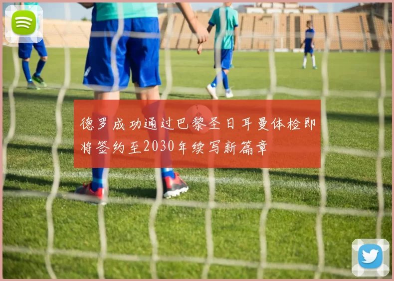 德罗成功通过巴黎圣日耳曼体检即将签约至2030年续写新篇章