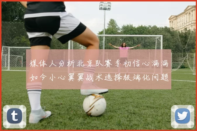 媒体人分析北京队赛季初信心满满如今小心翼翼战术选择极端化问题探讨