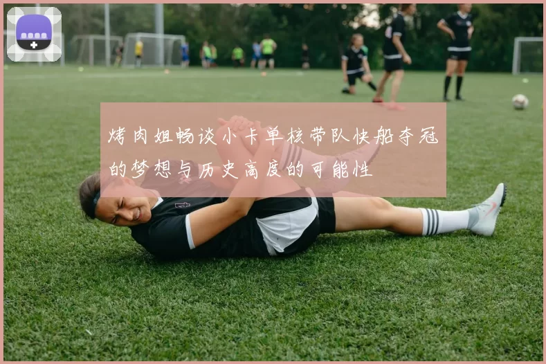 烤肉姐畅谈小卡单核带队快船夺冠的梦想与历史高度的可能性
