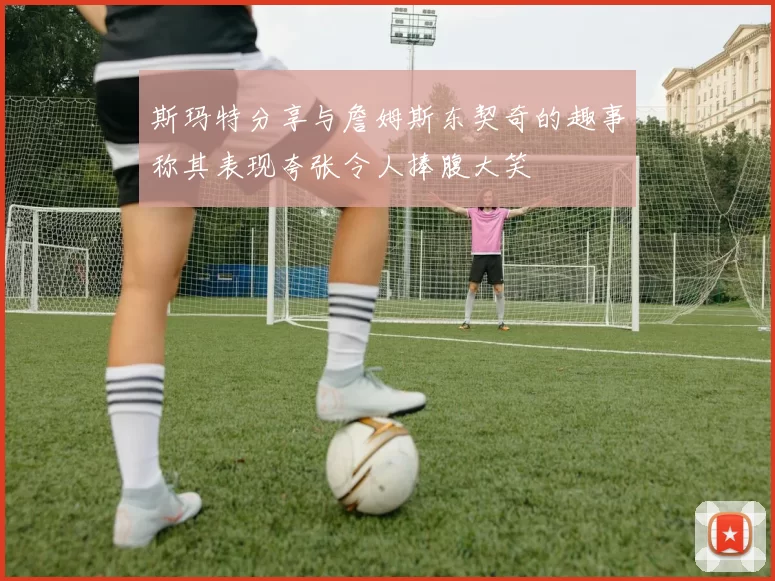 斯玛特分享与詹姆斯东契奇的趣事称其表现夸张令人捧腹大笑