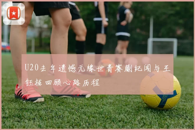 U20去年遗憾无缘世青赛蒯纪闻与王钰栋回顾心路历程