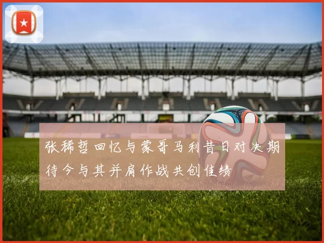 张稀哲回忆与蒙哥马利昔日对决期待今与其并肩作战共创佳绩