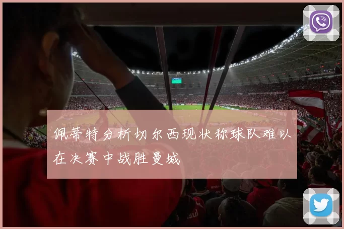 佩蒂特分析切尔西现状称球队难以在决赛中战胜曼城