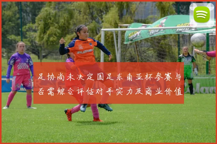 足协尚未决定国足东南亚杯参赛与否需综合评估对手实力及商业价值