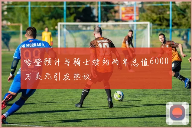 哈登预计与骑士续约两年总值6000万美元引发热议