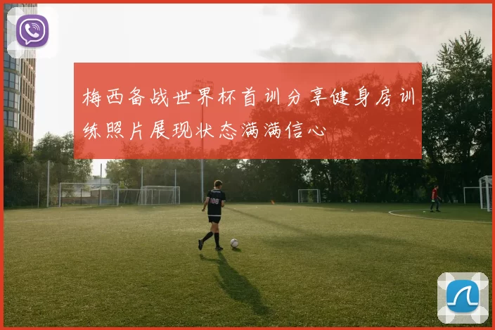 梅西备战世界杯首训分享健身房训练照片展现状态满满信心
