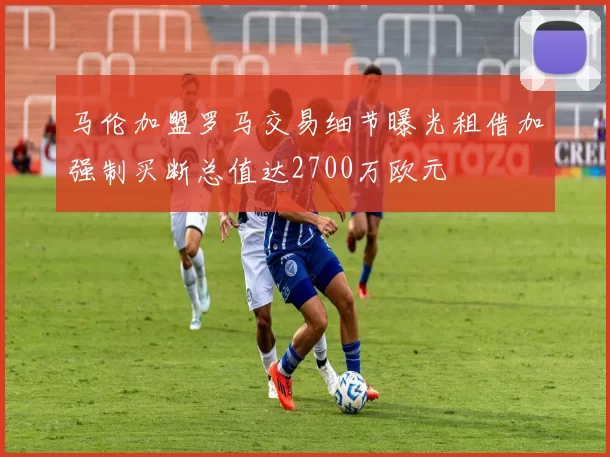 马伦加盟罗马交易细节曝光租借加强制买断总值达2700万欧元